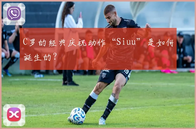 C罗的经典庆祝动作“Siuu”是如何诞生的?