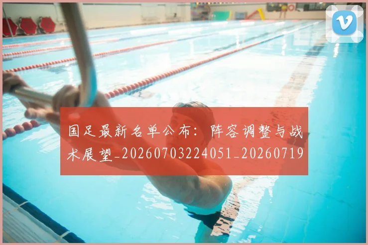 国足最新名单公布：阵容调整与战术展望_20260703224051_20260719164618