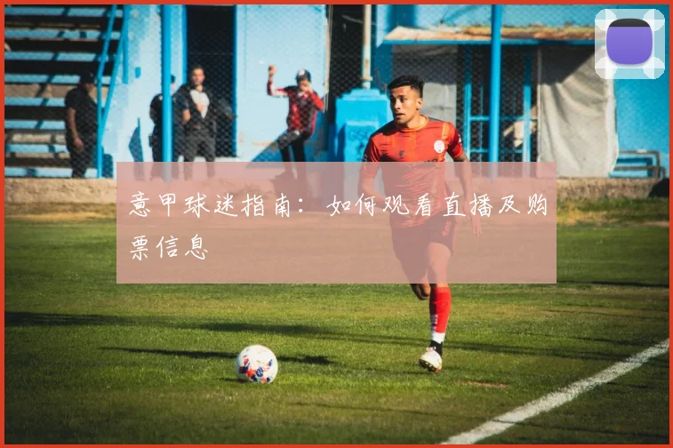 意甲球迷指南：如何观看直播及购票信息