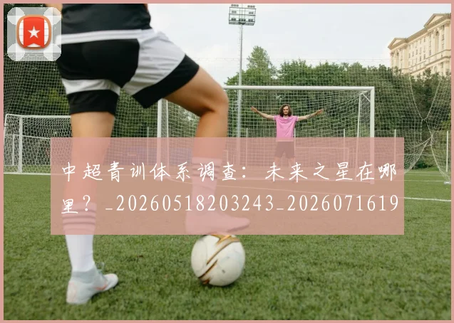 中超青训体系调查：未来之星在哪里？_20260518203243_20260716191410