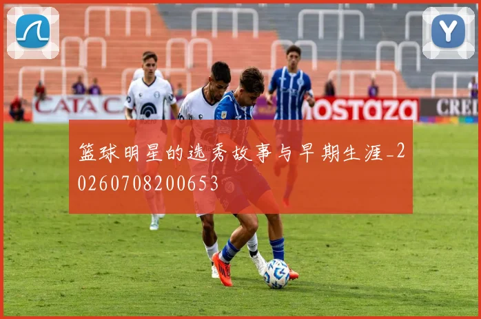 篮球明星的选秀故事与早期生涯_20260708200653