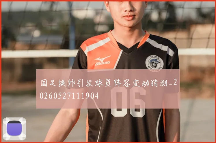 国足换帅引发球员阵容变动猜测_20260527111904