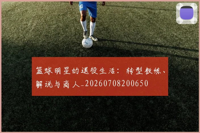 篮球明星的退役生活:转型教练、解说与商人_20260708200650