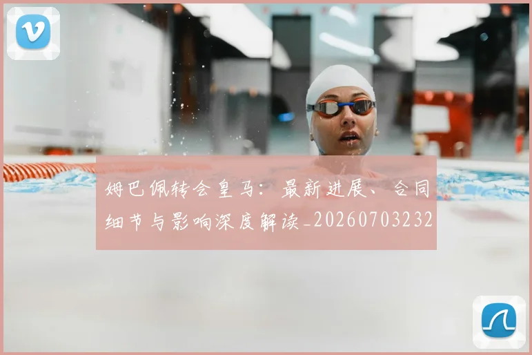 姆巴佩转会皇马:最新进展、合同细节与影响深度解读_20260703232313