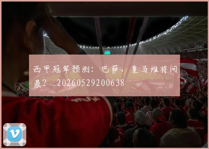 西甲冠军预测：巴萨、皇马谁将问鼎？_20260529200638