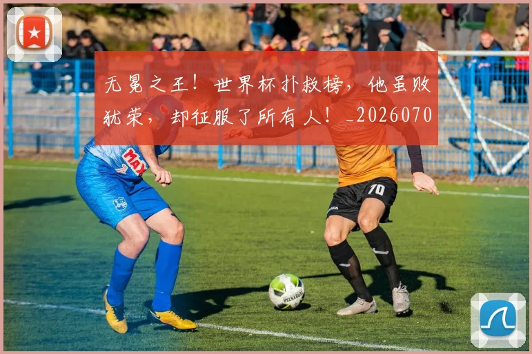 无冕之王！世界杯扑救榜，他虽败犹荣，却征服了所有人！_20260707021043