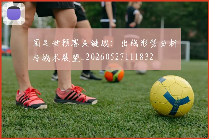国足世预赛关键战:出线形势分析与战术展望_20260527111832