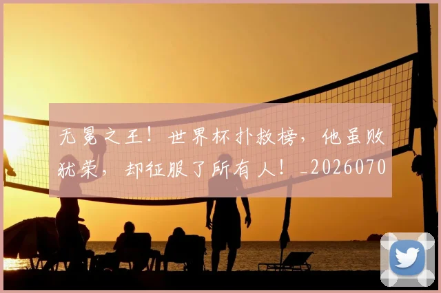 无冕之王！世界杯扑救榜，他虽败犹荣，却征服了所有人！_20260707021043_20260731171926