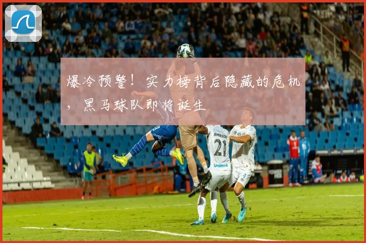爆冷预警!实力榜背后隐藏的危机,黑马球队即将诞生